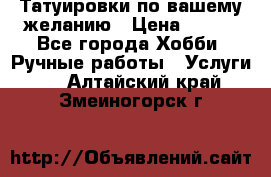 Татуировки,по вашему желанию › Цена ­ 500 - Все города Хобби. Ручные работы » Услуги   . Алтайский край,Змеиногорск г.